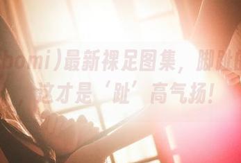 普美(bomi)最新裸足图集，脚趾的逆袭，这才是‘趾’高气扬！